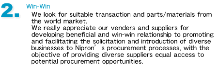 2.Win-Win
We look for suitable transaction and parts/materials from the world market. 
We really appreciate our venders and suppliers for developing beneficial and win-win relationship to promoting and facilitating the solicitation and introduction of diverse businesses to Nipron��s procurement processes, with the objective of providing diverse suppliers equal access to potential procurement opportunities.
