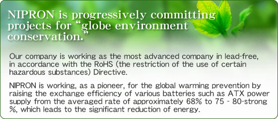NIPRON is progressively committing projects for ��globe environment conservation.��  Our company is working as the most advanced company in lead-free, in accordance with the RoHS (the restriction of the use of certain hazardous substances) Directive.��NIPRON is working, as a pioneer, for the global warming prevention by raising the exchange efficiency of various batteries such as ATX power supply from the averaged rate of approximately 68% to 75 - 80-strong %, which leads to the significant reduction of energy.