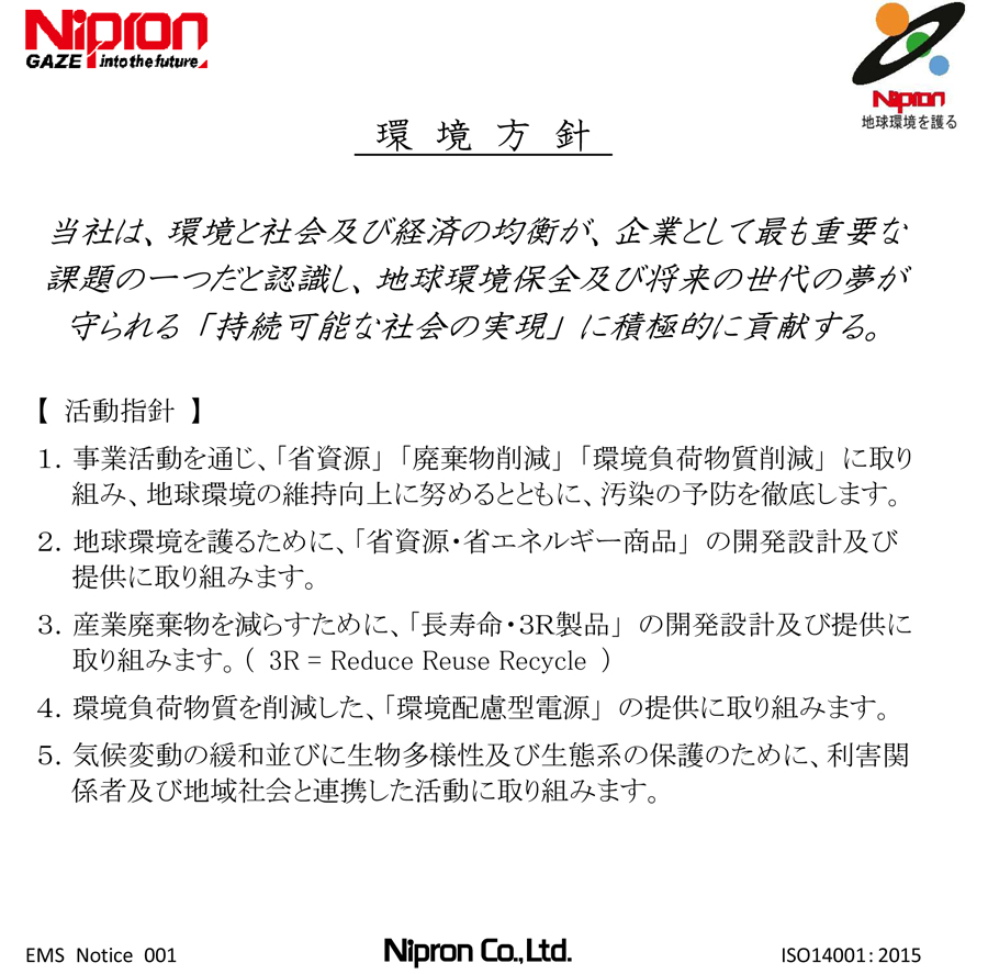 Environmental Policy ��Environmental Philosophy��Nipron recognizes the preservation of the global environment as one of our most important management concerns. Under its Environmental Policy, the Company actively contributes as a responsible corporate citizen to protect the global environment and maintain a sustainable society that safeguards the hopes and dreams of future generations. ��Environmental Policies��1.Nipron works to maintain and improve the environment and to prevent pollution in the course of all our business activities: development, design, manufacture, sales, related services involving switch-mode power supply, and metal processing (operated by the group company Cim Giken Co., Ltd.). 2.Nipron fully complies with prevailing laws and regulations, customer requests, all other Company-mandated guidelines, and ensures customer safety. 3.Nipron establishes environmental objectives and goals in light of current business conditions and activities, implements plans to achieve these goals, and conducts reviews as necessary. 4.Nipron periodically conducts audits and management reviews to enhance its environmental management system in order to promote ongoing improvement in environmental performance. 5.Nipron documents its Environmental Policy, ensures all employees are fully aware of its content and publicly discloses the policy. ��Environmental Practices��-Protect the global environment: provide a green and environmentally sound power supply. -Develop and manufacture resource and energy conserving products: Apply design standards to achieve 80% energy efficiency (an improvement of 10% or more). -Reduce industrial wastes: Apply design standards that achieve longer product life for usability above ten years. Established: February 28, 2003 Amended (first): November 29, 2003 Amended (second): March 10, 2005 Amended (third): July 1, 2005