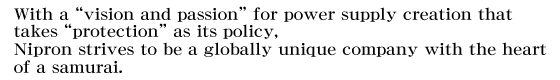 With a ��vision and passion�� for power supply creation that takes ��protection�� as its policy, �Σ���E��strives to be a globally unique company with the heart of a samurai.