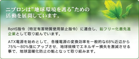 �˥ץ���ϡ��ϵ�Ķ�����ɤ���γ�ư��Ÿ�����Ƥ��ޤ�����RoHS���������ͭ��ʪ�����Ѷػ߻���ˤ�Ŭ�礷�����ե꡼������ʴ�ȤȤ��Ƽ���Ȥ�Ǥ��ޤ�����ATX�Ÿ���Ϥ�Ȥ��ơ��Ƽ��Ÿ����Ѵ���Ψ�����Ū��68%���դ���75%��80%���˥��åפ������ϵ嵬�Ϥǥ��ͥ륮��»����㸺��������ǡ��ϵ岹�Ȳ��ɻߤγ��ȤʤäƼ���Ȥߤޤ���